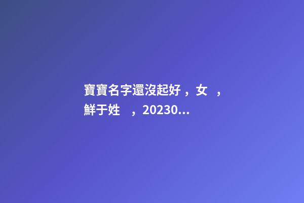 寶寶名字還沒起好，女，鮮于姓，2023.03.22 23:46要八字！